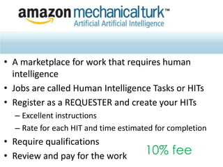 • A marketplace for work that requires human
intelligence
• Jobs are called Human Intelligence Tasks or HITs
• Register as a REQUESTER and create your HITs
– Excellent instructions
– Rate for each HIT and time estimated for completion
• Require qualifications
• Review and pay for the work 10% fee
 