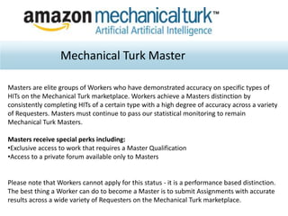 Mechanical Turk Master
Masters are elite groups of Workers who have demonstrated accuracy on specific types of
HITs on the Mechanical Turk marketplace. Workers achieve a Masters distinction by
consistently completing HITs of a certain type with a high degree of accuracy across a variety
of Requesters. Masters must continue to pass our statistical monitoring to remain
Mechanical Turk Masters.
Masters receive special perks including:
•Exclusive access to work that requires a Master Qualification
•Access to a private forum available only to Masters
Please note that Workers cannot apply for this status - it is a performance based distinction.
The best thing a Worker can do to become a Master is to submit Assignments with accurate
results across a wide variety of Requesters on the Mechanical Turk marketplace.
 