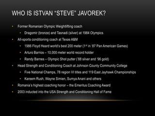 WHO IS ISTVAN “STEVE” JAVOREK?
• Former Romanian Olympic Weightlifting coach
• Dragomir (bronze) and Tasnadi (silver) at 1984 Olympics
• All-sports conditioning coach at Texas A&M
• 1986 Floyd Heard world’s best 200 meter (1st in ‘87 Pan American Games)
• Arturo Barrios – 10,000 meter world record holder
• Randy Barnes – Olympic Shot putter (’88 silver and ‘96 gold)
• Head Strength and Conditioning Coach at Johnson County Community College
• Five National Champs, 78 region VI titles and 119 East Jayhawk Championships
• Kareem Rush, Wayne Simien, Sumya Anani and others
• Romania’s highest coaching honor – the Emeritus Coaching Award
• 2003 inducted into the USA Strength and Conditioning Hall of Fame
 