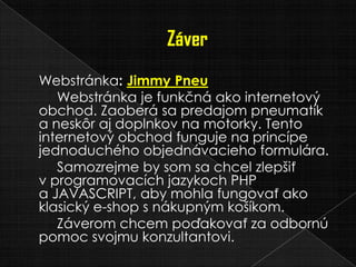 Webstránka: Jimmy Pneu
Webstránka je funkčná ako internetový
obchod. Zaoberá sa predajom pneumatík
a neskôr aj doplnkov na motorky. Tento
internetový obchod funguje na princípe
jednoduchého objednávacieho formulára.
Samozrejme by som sa chcel zlepšiť
v programovacích jazykoch PHP
a JAVASCRIPT, aby mohla fungovať ako
klasický e-shop s nákupným košíkom.
Záverom chcem poďakovať za odbornú
pomoc svojmu konzultantovi.
 
