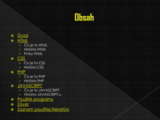  Úvod
 HTML
› Čo je to HTML
› História HTML
› Prvky HTML
 CSS
› Čo je to CSS
› História CSS
 PHP
› Čo je to PHP
› História PHP
 JAVASCRIPT
› Čo je to JAVASCRIPT
› História JAVASCRIPT-u
 Použité programy
 Záver
 Zoznam použitej literatúry
 