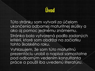 Túto stránku som vytvoril za účelom
ukončenia odbornej maturitnej skúšky a
ako aj pomoc jednému známemu.
Stránka bola vytvorená podľa zadaných
kritérií, ktoré som obdržal na začiatku
tohto školského roku.
Vyhlasujem, že som túto maturitnú
prezentáciu urobil a napísal samostatne
pod odborným vedením konzultanta
práce a použil iba uvedenú literatúru.
 