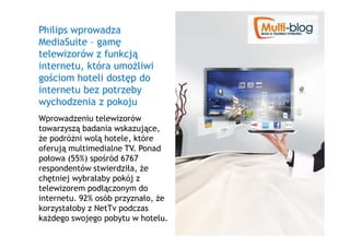 Philips wprowadza
MediaSuite – gamę
telewizorów z funkcją
internetu, która umoŜliwi
gościom hoteli dostęp do
internetu bez potrzeby
wychodzenia z pokoju
Wprowadzeniu telewizorów
towarzyszą badania wskazujące,
Ŝe podróŜni wolą hotele, które
oferują multimedialne TV. Ponad
połowa (55%) spośród 6767
respondentów stwierdziła, Ŝe
chętniej wybrałaby pokój z
telewizorem podłączonym do
internetu. 92% osób przyznało, Ŝe
korzystałoby z NetTv podczas
kaŜdego swojego pobytu w hotelu.
 