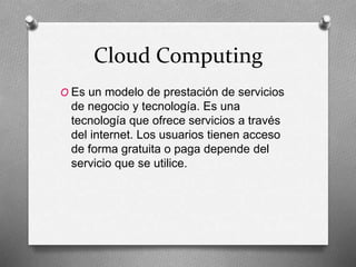 Cloud Computing
O Es un modelo de prestación de servicios
de negocio y tecnología. Es una
tecnología que ofrece servicios a través
del internet. Los usuarios tienen acceso
de forma gratuita o paga depende del
servicio que se utilice.
 