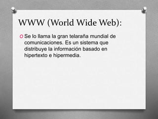 WWW (World Wide Web):
O Se lo llama la gran telaraña mundial de
comunicaciones. Es un sistema que
distribuye la información basado en
hipertexto e hipermedia.
 