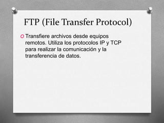 FTP (File Transfer Protocol)
O Transfiere archivos desde equipos
remotos. Utiliza los protocolos IP y TCP
para realizar la comunicación y la
transferencia de datos.
 