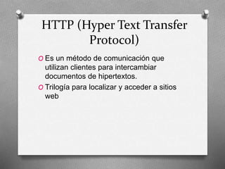 HTTP (Hyper Text Transfer
Protocol)
O Es un método de comunicación que
utilizan clientes para intercambiar
documentos de hipertextos.
O Trilogía para localizar y acceder a sitios
web
 