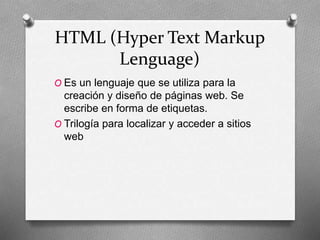 HTML (Hyper Text Markup
Lenguage)
O Es un lenguaje que se utiliza para la
creación y diseño de páginas web. Se
escribe en forma de etiquetas.
O Trilogía para localizar y acceder a sitios
web
 