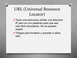 URL (Universal Resource
Locator)
O Tiene una estructura similar a la dirección
IP pero es con palabras para que sea
más fácil recordarlos. No se pueden
repetir.
O Trilogía para localizar y acceder a sitios
web
 