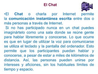 El Chat

•El Chat o charla por Internet permite
la comunicación instantánea escrita entre dos o
más personas a través de Internet.
 Si no has participado nunca en un chat puedes
imaginártelo como una sala donde se reúne gente
para hablar libremente y conocerse. Lo que ocurre
es que en lugar de utilizar la voz para comunicarse
se utiliza el teclado y la pantalla del ordenador. Esto
permite que los participantes puedan hablar y
conocerse, a pesar de estar a miles de kilómetros de
distancia. Así, las personas pueden unirse por
intereses y aficiones, sin los habituales límites de
tiempo y espacio.
 