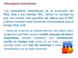 Mensajería instantánea

• La mensajería instantánea es la evolución del
Web chat y los clientes IRC, tienen la ventaja de
que son mucho más sencillos de utilizar que el IRC
y tienen muchas más funciones incorporadas que el
simple Web chat.
• Como ya vimos en la unidad anterior, casi todos estos
programas permiten enviar y recibir mensajes de forma
instantánea, puedes establecer una conversación
escrita en tiempo real como en un chat, y también
permite tener una lista de contactos y saber si están
conectados o no en cada momento.
 