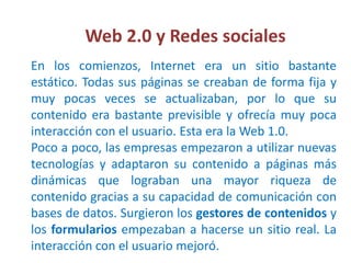 Web 2.0 y Redes sociales
En los comienzos, Internet era un sitio bastante
estático. Todas sus páginas se creaban de forma fija y
muy pocas veces se actualizaban, por lo que su
contenido era bastante previsible y ofrecía muy poca
interacción con el usuario. Esta era la Web 1.0.
Poco a poco, las empresas empezaron a utilizar nuevas
tecnologías y adaptaron su contenido a páginas más
dinámicas que lograban una mayor riqueza de
contenido gracias a su capacidad de comunicación con
bases de datos. Surgieron los gestores de contenidos y
los formularios empezaban a hacerse un sitio real. La
interacción con el usuario mejoró.
 