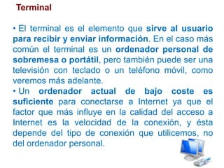 Terminal

• El terminal es el elemento que sirve al usuario
para recibir y enviar información. En el caso más
común el terminal es un ordenador personal de
sobremesa o portátil, pero también puede ser una
televisión con teclado o un teléfono móvil, como
veremos más adelante.
• Un ordenador actual de bajo coste es
suficiente para conectarse a Internet ya que el
factor que más influye en la calidad del acceso a
Internet es la velocidad de la conexión, y ésta
depende del tipo de conexión que utilicemos, no
del ordenador personal.
 