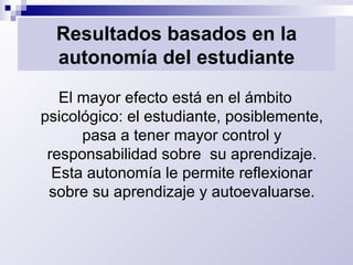 Resultados basados en la autonomía del estudiante El mayor efecto está en el ámbito psicológico: el estudiante, posiblemente, pasa a tener mayor control y responsabilidad sobre  su aprendizaje. Esta autonomía le permite reflexionar sobre su aprendizaje y autoevaluarse. 