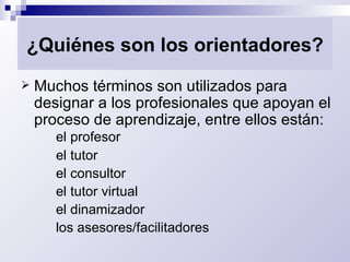 ¿Quiénes son los orientadores? Muchos términos son utilizados para designar a los profesionales que apoyan el proceso de aprendizaje, entre ellos están:  el profesor   el tutor el consultor el tutor virtual el dinamizador los asesores/facilitadores 