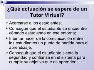 ¿Qué actuación se espera de un Tutor Virtual? Acercarse a los estudiantes;  Conseguir que el estudiante se encuentre cómodo estudiando en ese entorno; Intentar hacer de la comunicación entre los estudiantes un punto de partida para el aprendizaje; Conseguir que el estudiante sienta la seguridad y confianza en el sistema para cumplir su objetivo que es aprender. 