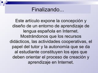 Finalizando... Este artículo expone la concepción y diseño de un entorno de aprendizaje de lengua española en Internet. Mostrándonos que los recursos didácticos, las actividades cooperativas, el papel del tutor y la autonomía que se da al estudiante constituyen los ejes que deben orientar el proceso de creación y aprendizaje en Internet. 