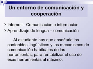 Un entorno de comunicación y cooperación Internet – Comunicación e información Aprendizaje de lengua – comunicación Al estudiante hay que enseñarle los contenidos lingüísticos y los mecanismos de comunicación habituales de las herramientas, para rentabilizar el uso de esas herramientas al máximo. 