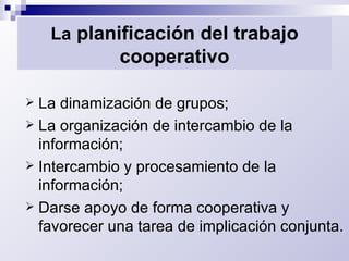 La  planificación del trabajo cooperativo La dinamización de grupos; La organización de intercambio de la información; Intercambio y procesamiento de la información; Darse apoyo de forma cooperativa y favorecer una tarea de implicación conjunta. 