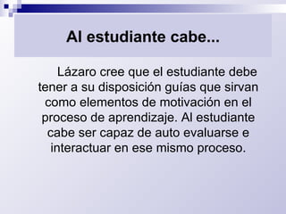 Al estudiante cabe... Lázaro cree que el estudiante debe tener a su disposición guías que sirvan como elementos de motivación en el proceso de aprendizaje. Al estudiante cabe ser capaz de auto evaluarse e interactuar en ese mismo proceso. 