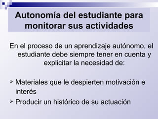 Autonomía del estudiante para monitorar sus actividades En el proceso de un aprendizaje autónomo, el estudiante debe siempre tener en cuenta y explicitar la necesidad de: Materiales que le despierten motivación e interés   Producir un histórico de su actuación 