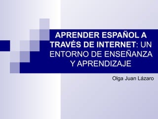 APRENDER ESPAÑOL A TRAVÉS DE INTERNET : UN ENTORNO DE ENSEÑANZA Y APRENDIZAJE Olga Juan Lázaro 