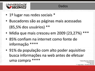 Dados1º lugar nas redes sociais *Buscadores são as páginas mais acessadas	(85,5% dos usuários) **Mídia que mais cresceu em 2009 (23,27%) ***85% confiam na internet como fonte de informação ****91% da população com alto poder aquisitivo busca informações na web antes de efetuar uma compra ****3* Nielsen/Blue Bus 16/06/2010** comScore 2010***  IAB 2010**** Ibope Mídia – The Elite Consumer