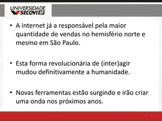 A internet já a responsável pela maior quantidade de vendas no hemisfério norte e mesmo em São Paulo.Esta forma revolucionária de (inter)agir mudou definitivamente a humanidade.Novas ferramentas estão surgindo e irão criar uma onda nos próximos anos.5