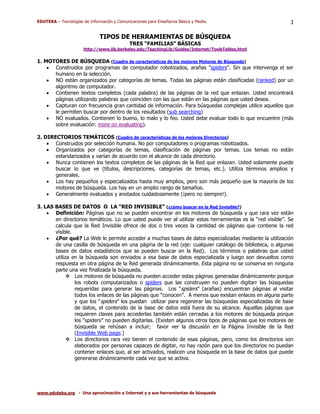 EDUTEKA – Tecnologías de Información y Comunicaciones para Enseñanza Básica y Media.                        3

                              TIPOS DE HERRAMIENTAS DE BÚSQUEDA
                                             TRES “FAMILIAS” BÁSICAS
                      http://www.lib.berkeley.edu/TeachingLib/Guides/Internet/ToolsTables.html

1. MOTORES DE BÚSQUEDA (Cuadro de características de los mejores Motores de Búsqueda)
    • Construidos por programas de computador robotizados, arañas "spiders". Sin que intervenga el ser
      humano en la selección.
    • NO están organizados por categorías de temas. Todas las páginas están clasificadas (ranked) por un
      algoritmo de computador.
    • Contienen textos completos (cada palabra) de las páginas de la red que enlazan. Usted encontrará
      páginas utilizando palabras que coinciden con las que están en las páginas que usted desea.
    • Capturan con frecuencia gran cantidad de información. Para búsquedas complejas utilice aquellos que
      le permiten buscar por dentro de los resultados (sub searching)
    • NO evaluados. Contienen lo bueno, lo malo y lo feo. Usted debe evaluar todo lo que encuentre (más
      sobre evaluación: more on evaluating).

2. DIRECTORIOS TEMÁTICOS (Cuadro de características de los mejores Directorios)
    • Construidos por selección humana. No por computadores o programas robotizados.
    • Organizados por categorías de temas, clasificación de páginas por temas. Los temas no están
       estandarizados y varían de acuerdo con el alcance de cada directorio.
    • Nunca contienen los textos completos de las páginas de la Red que enlazan. Usted solamente puede
       buscar lo que ve (títulos, descripciones, categorías de temas, etc.). Utiliza términos amplios y
       generales.
    • Los hay pequeños y especializados hasta muy amplios, pero son más pequeño que la mayoría de los
       motores de búsqueda. Los hay en un amplio rango de tamaños.
    • Generalmente evaluados y anotados cuidadosamente (¡pero no siempre!).

3. LAS BASES DE DATOS O LA “RED INVISIBLE” (¿cómo buscar en la Red Invisible?)
    • Definición: Páginas que no se pueden encontrar en los motores de búsqueda y que rara vez están
       en directorios temáticos. Lo que usted puede ver al utilizar estas herramientas es la “red visible”. Se
       calcula que la Red Invisible ofrece de dos o tres veces la cantidad de páginas que contiene la red
       visible.
    • ¿Por qué? La Web le permite acceder a muchas bases de datos especializadas mediante la utilización
       de una casilla de búsqueda en una página de la red (eje: cualquier catálogo de biblioteca, o algunas
       bases de datos estadísticos que se pueden buscar en la Red). Los términos o palabras que usted
       utiliza en la búsqueda son enviados a esa base de datos especializada y luego son devueltos como
       respuesta en otra página de la Red generada dinámicamente. Esta página no se conserva en ninguna
       parte una vez finalizada la búsqueda.
                Los motores de búsqueda no pueden acceder estas páginas generadas dinámicamente porque
                los robots computarizados o spiders que las construyen no pueden digitarr las búsquedas
                requeridas para generar las páginas. Los “spiders” (arañas) encuentran páginas al visitar
                todos los enlaces de las páginas que “conocen”. A menos que existan enlaces en alguna parte
                y que los “spiders” los puedan utilizar para regenerar las búsquedas especializadas de base
                de datos, el contenido de la base de datos está fuera de su alcance. Aquellas páginas que
                requieren claves para accederlas también están cerradas a los motores de búsqueda porque
                los “spiders” no pueden digitarlas. (Existen algunos otros tipos de páginas que los motores de
                búsqueda se rehúsan a incluir; favor ver la discusión en la Página Invisible de la Red
                (Invisible Web page.)
                Los directorios rara vez tienen el contenido de esas páginas, pero, como los directorios son
                elaborados por personas capaces de digitar, no hay razón para que los directorios no puedan
                contener enlaces que, al ser activados, realicen una búsqueda en la base de datos que puede
                generarse dinámicamente cada vez que se activa.




www.eduteka.org - Una aproximación a Internet y a sus herramientas de búsqueda
 