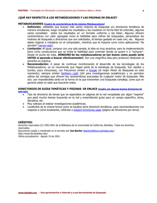 EDUTEKA – Tecnologías de Información y Comunicaciones para Enseñanza Básica y Media.                               4

¿QUÉ HAY RESPECTO A LOS METABÚSCADORES Y LAS PÁGINAS DE ENLACE?

METABUSCADORES (Cuadro de características de los mejores Metabuscadores)
  • Definición: utilidades que buscan más varios motores de búsqueda y/o directorios temáticos de
     manera simultanea, luego recopilan los resultados y los muestran en forma fácil de entender, algunas
     veces consolidan todos los resultados en un formato uniforme y los listan. Algunos ofrecen
     características con valor agregado como la habilidad para refinar las búsquedas, personalizar los
     motores de búsqueda o directorios que son solicitados, el tiempo gastado en cada uno, etc. Algunos
     deben bajarse e instalarse en el computador, mientras que la mayoría corre como aplicaciones “de
     servidor” (server-side).
  • Limitación: Al igual, comprar con una sola parada, la idea es muy atractiva; pero la implementación
     tiene como consecuencia que se limita la habilidad para controlar donde se quiere ir a “comprar”.
     Desde mi punto de vista, NINGUNO de los metabuscadores es tan bueno como puede serlo
     USTED si aprende a buscar efectivamente!!. Son una magnífica idea pero producen desilusión al
     ponerlos en práctica.
  • Recomendación: A pesar de continuar monitoreando el desarrollo de las tecnologías de los
     Metabuscadores, ya no recomiendo que hagan parte de la estrategia de búsqueda. Son rápidos y
     burdos, poco minuciosos, con frecuencia omiten a Google (el mejor Motor de Búsqueda en este
     momento), siempre omiten Northern Light (útil para investigaciones académicas) y no permiten
     utilizar las ventajas que ofrecen las características avanzadas de cualquier motor de búsqueda. Más
     aún, son impredecibles tanto en la forma en la que transmiten una búsqueda compleja, como que en
     general usted no sabe que buscarán antes.

DIRECTORIOS DE GUÍAS TEMÁTICAS Y PÁGINAS DE ENLACE (Cuadro con algunos buenos directorios de
este tipo)
    •    Tipo de directorio de temas que se especializa en páginas de la red recopiladas por algún “experto”
         que pasó mucho tiempo buscando en la red y ensamblando guías para un campo específico, tema,
         disciplina, etc.
    •    Muy valiosos al realizar investigaciones académicas.
    •    Localícelos de la misma forma como se localiza otros directorio temáticos; para recomendaciones con
         respecto a cómo localizarlos, refiérase a Subject Directories page (página de Directorios por tema)



CRÉDITOS:
Derechos reservados (C) 1995-2001 de la Biblioteca de la Universidad de California, Berkeley. Todos los derechos
reservados.
Documento creado y mantenido en el servidor por Joe Barker (jbarker@library.berkeley.edu)
http://www.lib.berkeley.edu/
Última actualización: Agosto 19 de 2001.




www.eduteka.org - Una aproximación a Internet y a sus herramientas de búsqueda
 