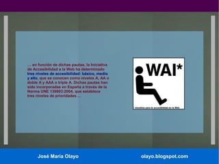 … en función de dichas pautas, la Iniciativa
de Accesibilidad a la Web ha determinado
tres niveles de accesibilidad: básico, medio
y alto, que se conocen como niveles A, AA o
doble A y AAA o triple A. Dichas pautas han
sido incorporadas en España a través de la
Norma UNE 139803:2004, que establece
tres niveles de prioridades ...

José María Olayo

olayo.blogspot.com

 