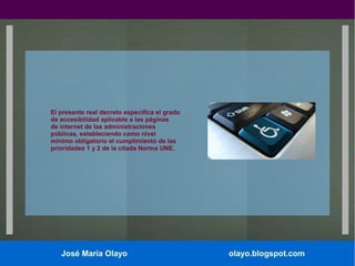 El presente real decreto especifica el grado
de accesibilidad aplicable a las páginas
de internet de las administraciones
públicas, estableciendo como nivel
mínimo obligatorio el cumplimiento de las
prioridades 1 y 2 de la citada Norma UNE.

José María Olayo

olayo.blogspot.com

 