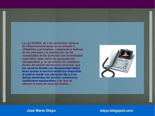 La Ley 32/2003, de 3 de noviembre, General
de Telecomunicaciones, en su artículo 3,
«Objetivos y principios», contempla la defensa
de los intereses y la satisfacción de las
necesidades de las personas con necesidades
especiales, tales como las personas con
discapacidad, y, en su artículo 22, establece,
dentro del ámbito del servicio universal, que
los usuarios finales con discapacidad deben
tener acceso al servicio telefónico disponible
al público desde una ubicación fija y a los
demás elementos del servicio universal en
condiciones equiparables a las que se
ofrecen al resto de usuarios finales ...

José María Olayo

olayo.blogspot.com

 