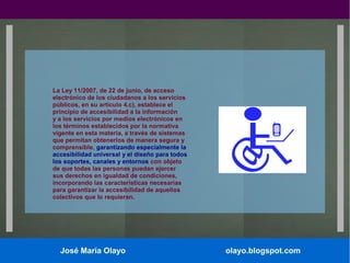La Ley 11/2007, de 22 de junio, de acceso
electrónico de los ciudadanos a los servicios
públicos, en su artículo 4.c), establece el
principio de accesibilidad a la información
y a los servicios por medios electrónicos en
los términos establecidos por la normativa
vigente en esta materia, a través de sistemas
que permitan obtenerlos de manera segura y
comprensible, garantizando especialmente la
accesibilidad universal y el diseño para todos
los soportes, canales y entornos con objeto
de que todas las personas puedan ejercer
sus derechos en igualdad de condiciones,
incorporando las características necesarias
para garantizar la accesibilidad de aquellos
colectivos que lo requieran.

José María Olayo

olayo.blogspot.com

 