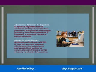 Artículo único. Aprobación del Reglamento.
Se aprueba el Reglamento sobre las
condiciones básicas para el acceso de las
personas con discapacidad a las tecnologías,
productos y servicios relacionados con la
sociedad de la información y medios de
comunicación social.
Disposición adicional primera.
Modificación del Real Decreto 424/2005,
de 15 de abril, por el que se aprueba
el Reglamento sobre las condiciones
para la prestación de servicios de
comunicaciones electrónicas, el servicio
universal y la protección de los usuarios.

José María Olayo

olayo.blogspot.com

 