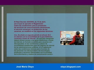 El Real Decreto 424/2005, de 15 de abril,
por el que se aprueba el Reglamento
sobre las condiciones para la prestación
de servicios de comunicaciones electrónicas,
el servicio universal y la protección de los
usuarios, se modifica en los siguientes términos:
Uno. Se añade un segundo párrafo al artículo 30.2
en relación con la accesibilidad de la guía telefónica
universal a través de internet: «El operador designado
deberá ofrecer acceso a las guías telefónicas a través
de Internet, en formato accesible para usuarios con
discapacidad, en las condiciones y plazos de
accesibilidad establecidos para las páginas de internet
de las administraciones públicas, en el reglamento
sobre las condiciones básicas para el acceso de
las personas con discapacidad a las tecnologías,
productos y servicios relacionados con la sociedad
de la información y medios de comunicación social.»

José María Olayo

olayo.blogspot.com

 