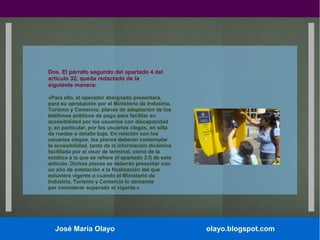 Dos. El párrafo segundo del apartado 4 del
artículo 32, queda redactado de la
siguiente manera:
«Para ello, el operador designado presentará,
para su aprobación por el Ministerio de Industria,
Turismo y Comercio, planes de adaptación de los
teléfonos públicos de pago para facilitar su
accesibilidad por los usuarios con discapacidad
y, en particular, por los usuarios ciegos, en silla
de ruedas o detalla baja. En relación con los
usuarios ciegos, los planes deberán contemplar
la accesibilidad, tanto de la información dinámica
facilitada por el visor de terminal, como de la
estática a la que se refiere el apartado 3.f) de este
artículo. Dichos planes se deberán presentar con
un año de antelación a la finalización del que
estuviera vigente o cuando el Ministerio de
Industria, Turismo y Comercio lo demande
por considerar superado el vigente.»

José María Olayo

olayo.blogspot.com

 