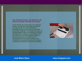 Tres. El párrafo primero del apartado 2 del
artículo 33 queda redactado como sigue:
«A los efectos de lo dispuesto en el apartado
anterior, el operador designado garantizará
la existencia de una oferta suficiente y
tecnológicamente actualizada de terminales
especiales, adaptados a los diferentes tipos de
discapacidades, tales como teléfonos de texto,
videoteléfonos o teléfonos con amplificación
para personas con discapacidad auditiva, o
soluciones para que las personas con
discapacidad visual puedan acceder a los
contenidos de las pantallas de los terminales,
y realizará una difusión suficiente de aquélla.»

José María Olayo

olayo.blogspot.com

 