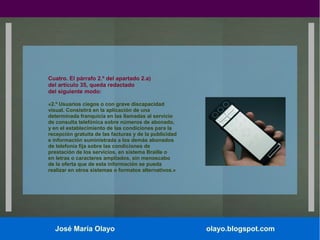 Cuatro. El párrafo 2.º del apartado 2.a)
del artículo 35, queda redactado
del siguiente modo:
«2.º Usuarios ciegos o con grave discapacidad
visual. Consistirá en la aplicación de una
determinada franquicia en las llamadas al servicio
de consulta telefónica sobre números de abonado,
y en el establecimiento de las condiciones para la
recepción gratuita de las facturas y de la publicidad
e información suministrada a los demás abonados
de telefonía fija sobre las condiciones de
prestación de los servicios, en sistema Braille o
en letras o caracteres ampliados, sin menoscabo
de la oferta que de esta información se pueda
realizar en otros sistemas o formatos alternativos.»

José María Olayo

olayo.blogspot.com

 