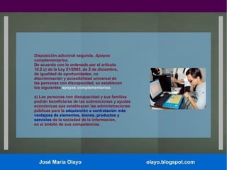 Disposición adicional segunda. Apoyos
complementarios.
De acuerdo con lo ordenado por el artículo
10.2 c) de la Ley 51/2003, de 2 de diciembre,
de igualdad de oportunidades, no
discriminación y accesibilidad universal de
las personas con discapacidad, se establecen
los siguientes apoyos complementarios:
a) Las personas con discapacidad y sus familias
podrán beneficiarse de las subvenciones y ayudas
económicas que establezcan las administraciones
públicas para la adquisición o contratación más
ventajosa de elementos, bienes, productos y
servicios de la sociedad de la información,
en el ámbito de sus competencias.

José María Olayo

olayo.blogspot.com

 