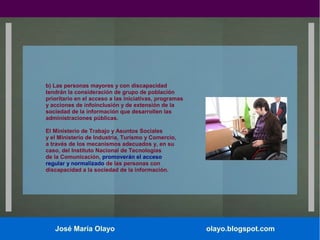 b) Las personas mayores y con discapacidad
tendrán la consideración de grupo de población
prioritario en el acceso a las iniciativas, programas
y acciones de infoinclusión y de extensión de la
sociedad de la información que desarrollen las
administraciones públicas.
El Ministerio de Trabajo y Asuntos Sociales
y el Ministerio de Industria, Turismo y Comercio,
a través de los mecanismos adecuados y, en su
caso, del Instituto Nacional de Tecnologías
de la Comunicación, promoverán el acceso
regular y normalizado de las personas con
discapacidad a la sociedad de la información.

José María Olayo

olayo.blogspot.com

 