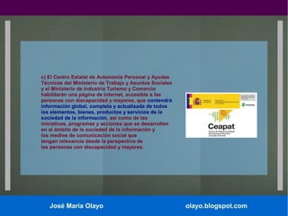 c) El Centro Estatal de Autonomía Personal y Ayudas
Técnicas del Ministerio de Trabajo y Asuntos Sociales
y el Ministerio de Industria Turismo y Comercio
habilitarán una página de internet, accesible a las
personas con discapacidad y mayores, que contendrá
información global, completa y actualizada de todos
los elementos, bienes, productos y servicios de la
sociedad de la información, así como de las
iniciativas, programas y acciones que se desarrollen
en el ámbito de la sociedad de la información y
los medios de comunicación social que
tengan relevancia desde la perspectiva de
las personas con discapacidad y mayores.

José María Olayo

olayo.blogspot.com

 