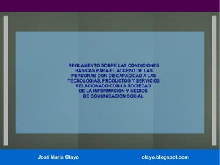 REGLAMENTO SOBRE LAS CONDICIONES
BÁSICAS PARA EL ACCESO DE LAS
PERSONAS CON DISCAPACIDAD A LAS
TECNOLOGÍAS, PRODUCTOS Y SERVICIOS
RELACIONADO CON LA SOCIEDAD
DE LA INFORMACIÓN Y MEDIOS
DE COMUNICACIÓN SOCIAL

José María Olayo

olayo.blogspot.com

 