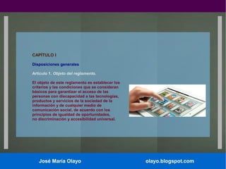 CAPÍTULO I
Disposiciones generales
Artículo 1. Objeto del reglamento.
El objeto de este reglamento es establecer los
criterios y las condiciones que se consideran
básicos para garantizar el acceso de las
personas con discapacidad a las tecnologías,
productos y servicios de la sociedad de la
información y de cualquier medio de
comunicación social, de acuerdo con los
principios de igualdad de oportunidades,
no discriminación y accesibilidad universal.

José María Olayo

olayo.blogspot.com

 