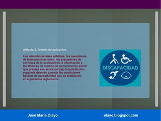 Artículo 2. Ámbito de aplicación.
Las administraciones públicas, los operadores
de telecomunicaciones, los prestadores de
servicios de la sociedad de la información y
los titulares de medios de comunicación social
que presten sus servicios bajo la jurisdicción
española deberán cumplir las condiciones
básicas de accesibilidad que se establecen
en el presente reglamento.

José María Olayo

olayo.blogspot.com

 