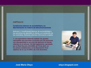 CAPÍTULO II
Condiciones básicas de accesibilidad y no
discriminación en materia de telecomunicaciones
Artículo 3. Condiciones básicas de accesibilidad a
los servicios de atención al cliente y al contenido de
los contratos, facturas y demás información exigida.
1. Los operadores deberán realizar los ajustes
razonables que permitan el acceso por las personas
con discapacidad al servicio de atención al cliente,
referido en el artículo 104 del reglamento, aprobado
por el Real Decreto 424/2005, de 15 de abril, en
los plazos establecidos en la disposición final
séptima de la Ley 51/2003, de 2 de diciembre.

José María Olayo

olayo.blogspot.com

 
