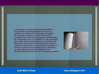 2. Asimismo, los operadores deberán facilitar a
los abonados con discapacidad visual que lo
soliciten, en condiciones y formatos accesibles,
los contratos, facturas, y demás información
suministrada a todos los abonados en cumplimiento
de lo dispuesto en la Ley 32/2003, de 3 de noviembre,
General de Telecomunicaciones y su normativa de
desarrollo, en materia de derechos de los usuarios.
Cuando la información o comunicación se realice a
través de internet, será de aplicación lo dispuesto
en este reglamento para las páginas de las
administraciones públicas o con financiación pública.

José María Olayo

olayo.blogspot.com

 