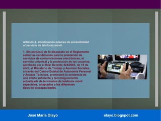 Artículo 4. Condiciones básicas de accesibilidad
al servicio de telefonía móvil.
1. Sin perjuicio de lo dispuesto en el Reglamento
sobre las condiciones para la prestación de
servicios de comunicaciones electrónicas, el
servicio universal y la protección de los usuarios,
aprobado por el Real Decreto 424/2005, de 15 de
abril, el Ministerio de Trabajo y Asuntos Sociales,
a través del Centro Estatal de Autonomía Personal
y Ayudas Técnicas, promoverá la existencia de
una oferta suficiente y tecnológicamente
actualizada de terminales de telefonía móvil
especiales, adaptados a los diferentes
tipos de discapacidades.

José María Olayo

olayo.blogspot.com

 