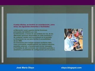 A estos efectos, se tendrán en consideración, entre
otros, los siguientes elementos o facilidades:
a) Marcación vocal y gestión de las funciones
principales del teléfono por voz.
b) Información, a través de una síntesis de voz, de las
diferentes opciones disponibles en cada momento o
de cualquier cambio que se produzca en la pantalla.
c) Generación de voz para facilitar la accesibilidad
de los SMS.
d) Conectores para instalar equipos auxiliares tales
como auriculares, amplificadores con bobina inductiva,
pantallas externas, o teclados para enviar mensajes.
e) Pantallas de alto contraste, con caracteres grandes o
ampliados y posibilidad de configuración por el usuario.

José María Olayo

olayo.blogspot.com

 