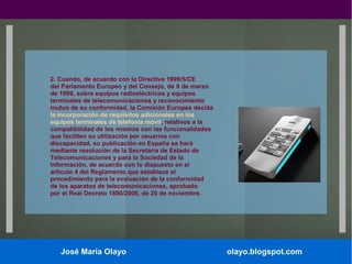 2. Cuando, de acuerdo con la Directiva 1999/5/CE
del Parlamento Europeo y del Consejo, de 9 de marzo
de 1999, sobre equipos radioeléctricos y equipos
terminales de telecomunicaciones y reconocimiento
mutuo de su conformidad, la Comisión Europea decida
la incorporación de requisitos adicionales en los
equipos terminales de telefonía móvil, relativos a la
compatibilidad de los mismos con las funcionalidades
que faciliten su utilización por usuarios con
discapacidad, su publicación en España se hará
mediante resolución de la Secretaría de Estado de
Telecomunicaciones y para la Sociedad de la
Información, de acuerdo con lo dispuesto en el
artículo 4 del Reglamento que establece el
procedimiento para la evaluación de la conformidad
de los aparatos de telecomunicaciones, aprobado
por el Real Decreto 1890/2000, de 20 de noviembre.

José María Olayo

olayo.blogspot.com

 